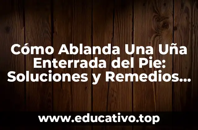 Cómo Ablanda Una Uña Enterrada del Pie: Soluciones y Remedios Naturales