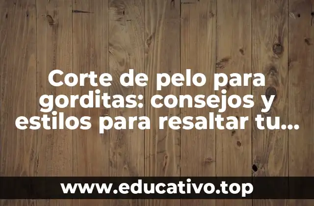 Corte de pelo para gorditas: consejos y estilos para resaltar tu belleza