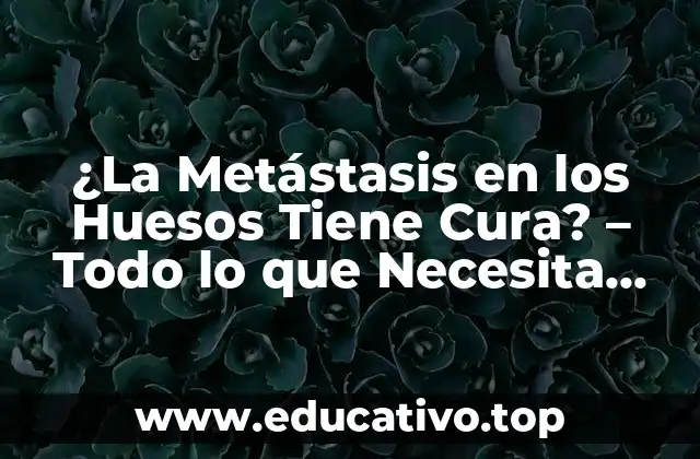 ¿La Metástasis en los Huesos Tiene Cura? – Todo lo que Necesita Saber