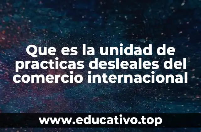 Que es la unidad de practicas desleales del comercio internacional